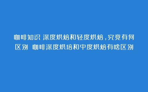 咖啡知识｜深度烘焙和轻度烘焙，究竟有何区别？（咖啡深度烘培和中度烘焙有啥区别）