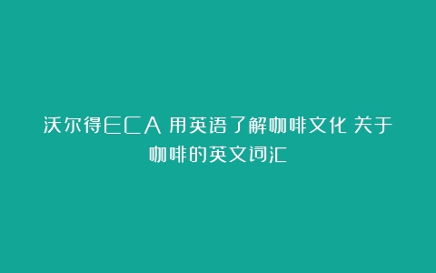 沃尔得ECA|用英语了解咖啡文化（关于咖啡的英文词汇）