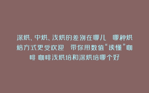 深烘、中烘、浅烘的差别在哪儿？ 哪种烘焙方式更受欢迎？ 带你用数值“读懂”咖啡（咖啡浅烘培和深烘培哪个好）