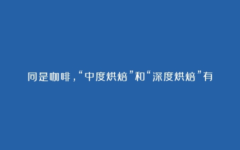 同是咖啡，“中度烘焙”和“深度烘焙”有啥区别？原来口感差很多（咖啡的烘焙度的区别）