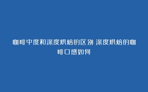 咖啡中度和深度烘焙的区别（深度烘焙的咖啡口感如何）