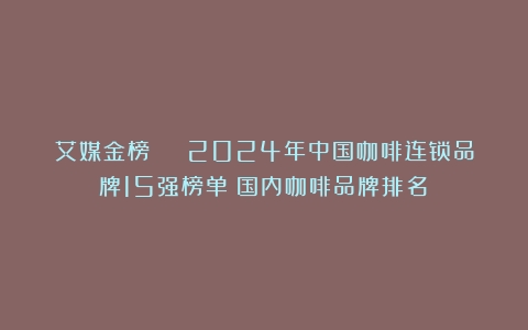 艾媒金榜 | 2024年中国咖啡连锁品牌15强榜单（国内咖啡品牌排名）