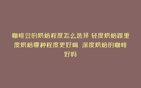 咖啡豆的烘焙程度怎么选择？轻度烘焙跟重度烘焙哪种程度更好喝？（深度烘焙的咖啡好吗）