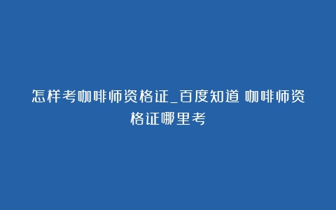 怎样考咖啡师资格证_百度知道（咖啡师资格证哪里考）