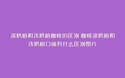 深烘焙和浅烘焙咖啡的区别（咖啡深烘焙和浅烘焙口味有什么区别图片）