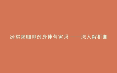 经常喝咖啡对身体有害吗？——深入解析咖啡的利弊（经常喝咖啡对身体好吗）