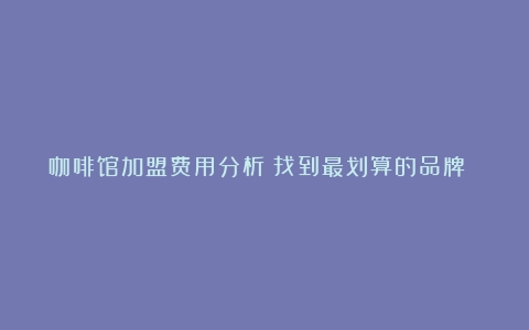 咖啡馆加盟费用分析：找到最划算的品牌 本文将从咖啡馆加…（咖啡加盟店费用高吗）