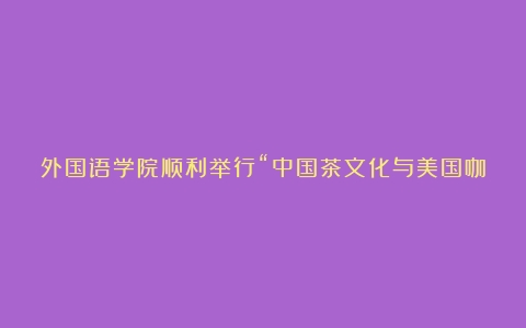 外国语学院顺利举行“中国茶文化与美国咖啡文化的异同”主题讲座