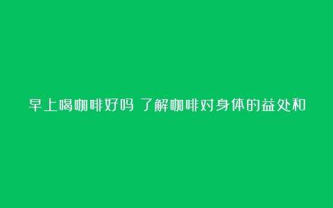 早上喝咖啡好吗？了解咖啡对身体的益处和注意事项（早上喝咖啡的好处和坏处早餐代餐喝什么）