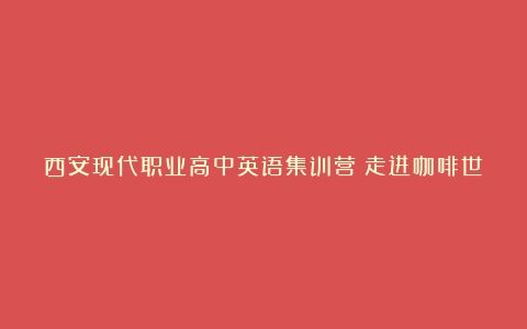 西安现代职业高中英语集训营|走进咖啡世界，快乐学习英语（咖啡的文化知识介绍英语翻译）