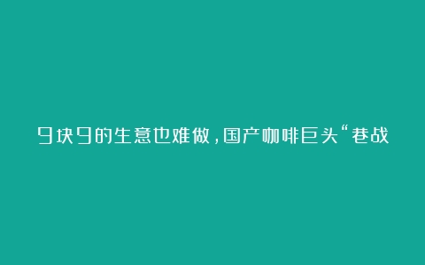 9块9的生意也难做，国产咖啡巨头“巷战”，加盟商：比理财还是好一些（加盟咖啡哪家好点）