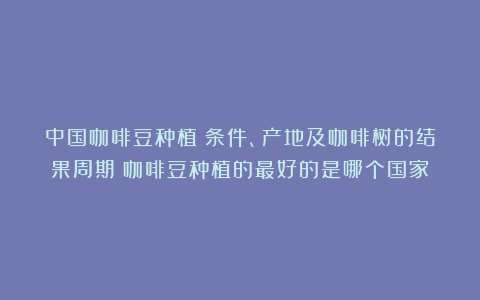 中国咖啡豆种植：条件、产地及咖啡树的结果周期（咖啡豆种植的最好的是哪个国家）