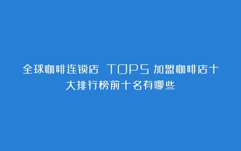 全球咖啡连锁店 TOP5（加盟咖啡店十大排行榜前十名有哪些）