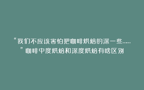 “我们不应该害怕把咖啡烘焙的深一些……”（咖啡中度烘焙和深度烘焙有啥区别）