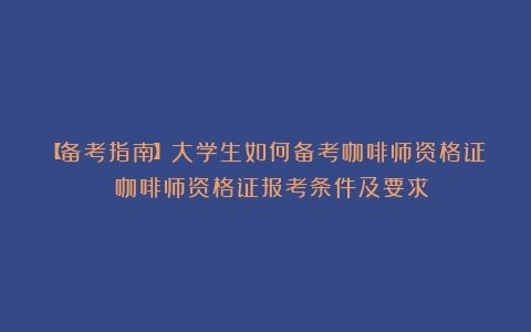 【备考指南】大学生如何备考咖啡师资格证？（咖啡师资格证报考条件及要求）