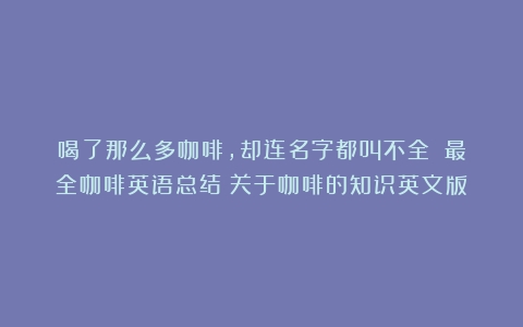 喝了那么多咖啡，却连名字都叫不全？丨最全咖啡英语总结（关于咖啡的知识英文版）