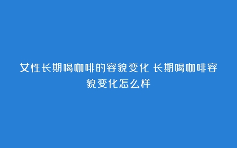 女性长期喝咖啡的容貌变化（长期喝咖啡容貌变化怎么样）