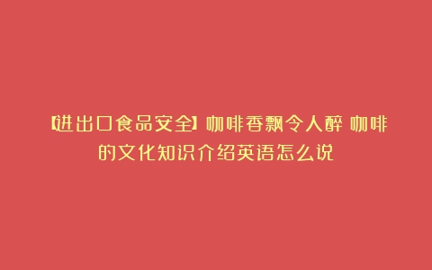 【进出口食品安全】咖啡香飘令人醉（咖啡的文化知识介绍英语怎么说）