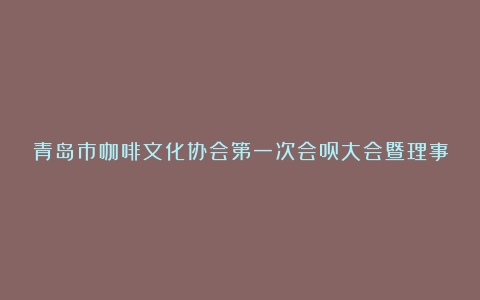 青岛市咖啡文化协会第一次会员大会暨理事会召开