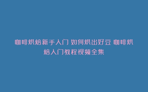 咖啡烘焙新手入门：如何烘出好豆（咖啡烘焙入门教程视频全集）