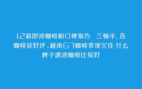 12款即溶咖啡粉口碑报告| 三顿半、连咖啡获好评，越南G7咖啡表现欠佳（什么牌子速溶咖啡比较好）