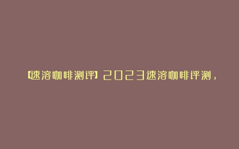 【速溶咖啡测评】2023速溶咖啡评测，有哪些性价比高的咖啡推荐！（什么品牌速溶咖啡最好用）