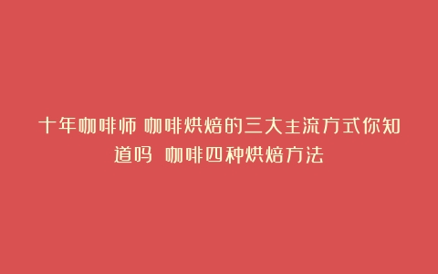 十年咖啡师：咖啡烘焙的三大主流方式你知道吗？（咖啡四种烘焙方法）