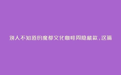 别人不知道的魔都文化咖啡周隐藏款，这篇写全了（咖啡的文化底蕴有哪些）