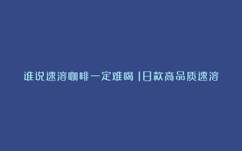 谁说速溶咖啡一定难喝？18款高品质速溶咖啡选购看这里（哪种牌子速溶咖啡好喝）