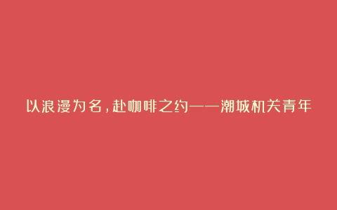 以浪漫为名，赴咖啡之约——潮城机关青年