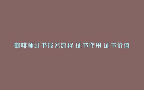 咖啡师证书报名流程？证书作用？证书价值呢？（咖啡师资格证要考哪些科目）