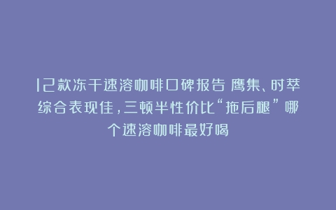 12款冻干速溶咖啡口碑报告：鹰集、时萃综合表现佳，三顿半性价比“拖后腿”（哪个速溶咖啡最好喝）