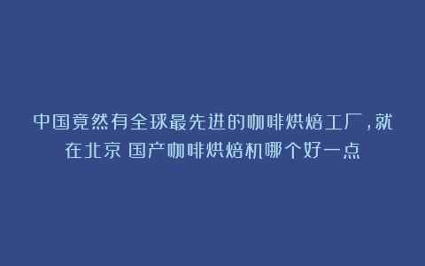 中国竟然有全球最先进的咖啡烘焙工厂，就在北京（国产咖啡烘焙机哪个好一点）