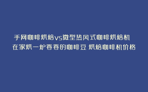 手网咖啡烘焙vs微型热风式咖啡烘焙机 在家烘一炉香香的咖啡豆（烘焙咖啡机价格）