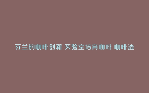 芬兰的咖啡创新：实验室培育咖啡；咖啡渣养蘑菇、做染料和化妆品…