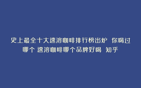 史上最全十大速溶咖啡排行榜出炉 你喝过哪个（速溶咖啡哪个品牌好喝 知乎）