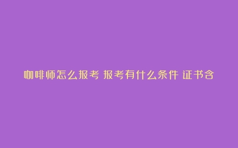 咖啡师怎么报考？报考有什么条件？证书含金量如何？（咖啡师资格证要考哪些科目）