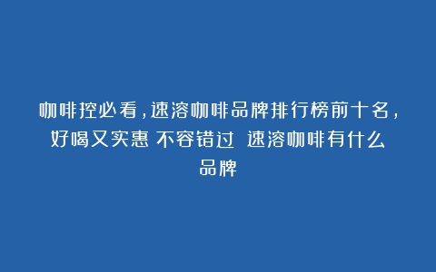 咖啡控必看，速溶咖啡品牌排行榜前十名，好喝又实惠！不容错过！（速溶咖啡有什么品牌）