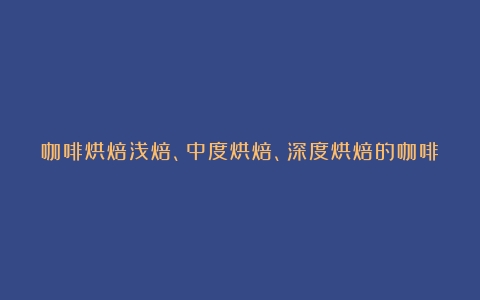 咖啡烘焙浅焙、中度烘焙、深度烘焙的咖啡豆都有怎样的口感特点？（咖啡豆烘焙 英文）