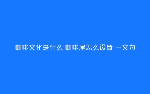 咖啡文化是什么？咖啡屋怎么设置？一文为你揭开咖啡的奥秘（咖啡的文化价值是什么）