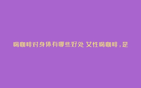 喝咖啡对身体有哪些好处？女性喝咖啡，是延缓衰老还是加速衰老？（饮咖啡对人体有啥好处和坏处）