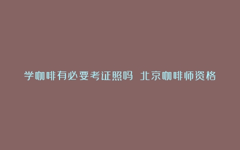 学咖啡有必要考证照吗？（北京咖啡师资格证哪里考）