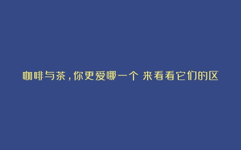 咖啡与茶，你更爱哪一个？来看看它们的区别和共性（咖啡和茶哪个好一点）