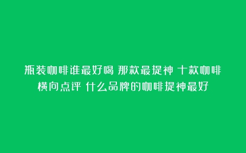 瓶装咖啡谁最好喝？那款最提神？十款咖啡横向点评（什么品牌的咖啡提神最好）