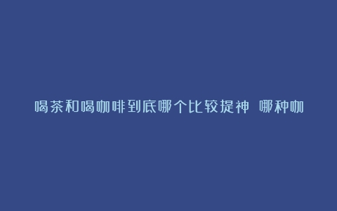 喝茶和喝咖啡到底哪个比较提神？（哪种咖啡比较提神醒脑效果最好的）