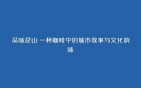 品味昆山：一杯咖啡中的城市故事与文化韵味