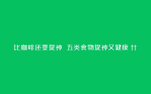 比咖啡还要提神 五类食物提神又健康（什么牌子咖啡提神醒脑最有效）