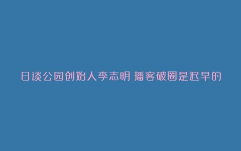 日谈公园创始人李志明：播客破圈是迟早的事｜36氪专访（咖啡的文化价值是什么）