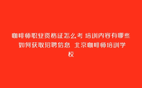 咖啡师职业资格证怎么考？培训内容有哪些？如何获取招聘信息？（北京咖啡师培训学校）