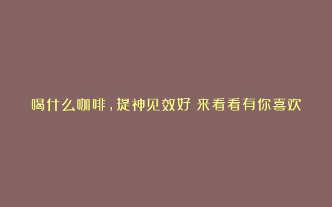 喝什么咖啡，提神见效好？来看看有你喜欢的咖啡吗？（哪种咖啡提神醒脑效果好又好喝一点）